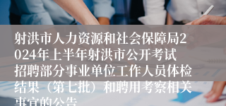 射洪市人力资源和社会保障局2024年上半年射洪市公开考试招聘部分事业单位工作人员体检结果（第七批）和聘用考察相关事宜的公告