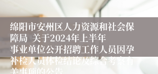 绵阳市安州区人力资源和社会保障局  关于2024年上半年事业单位公开招聘工作人员因孕补检人员体检结论及综合考察有关事项的公告