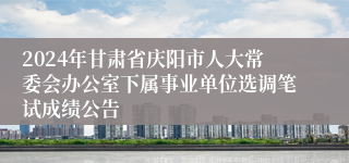 2024年甘肃省庆阳市人大常委会办公室下属事业单位选调笔试成绩公告