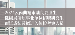 2024云南曲靖市陆良县卫生健康局所属事业单位招聘研究生面试成绩及拟进入体检考察人员公告