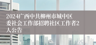 2024广西中共柳州市城中区委社会工作部招聘社区工作者2人公告