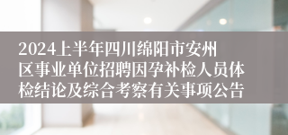 2024上半年四川绵阳市安州区事业单位招聘因孕补检人员体检结论及综合考察有关事项公告