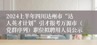 2024上半年四川达州市“达人英才计划”引才报考万源市（党群序列）职位拟聘用人员公示