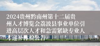 2024贵州黔南州第十二届贵州人才博览会荔波县事业单位引进高层次人才和急需紧缺专业人才递补体检公告