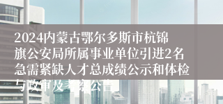 2024内蒙古鄂尔多斯市杭锦旗公安局所属事业单位引进2名急需紧缺人才总成绩公示和体检与政审及考察公告