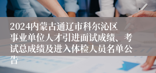 2024内蒙古通辽市科尔沁区事业单位人才引进面试成绩、考试总成绩及进入体检人员名单公告