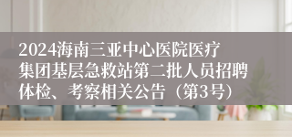 2024海南三亚中心医院医疗集团基层急救站第二批人员招聘体检、考察相关公告（第3号）