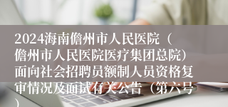 2024海南儋州市人民医院（儋州市人民医院医疗集团总院）面向社会招聘员额制人员资格复审情况及面试有关公告（第六号）