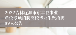 2022吉林辽源市东丰县事业单位专项招聘高校毕业生暨招聘89人公告