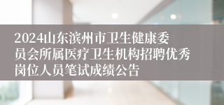 2024山东滨州市卫生健康委员会所属医疗卫生机构招聘优秀岗位人员笔试成绩公告