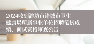 2024收到潍坊市诸城市卫生健康局所属事业单位招聘笔试成绩、面试资格审查公告