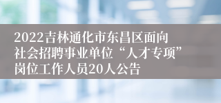 2022吉林通化市东昌区面向社会招聘事业单位“人才专项”岗位工作人员20人公告