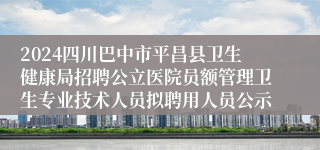 2024四川巴中市平昌县卫生健康局招聘公立医院员额管理卫生专业技术人员拟聘用人员公示