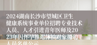 2024湖南长沙市望城区卫生健康系统事业单位招聘专业技术人员、人才引进青年医师及2023年因怀孕推迟体检对象拟聘人员名单公示