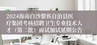 2024海南白沙黎族自治县医疗集团考核招聘卫生专业技术人才（第二批）面试加试延期公告（第6号）