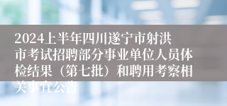 2024上半年四川遂宁市射洪市考试招聘部分事业单位人员体检结果（第七批）和聘用考察相关事宜公告