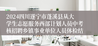 2024四川遂宁市蓬溪县从大学生志愿服务西部计划人员中考核招聘乡镇事业单位人员体检结果和聘用考察相关事宜公告