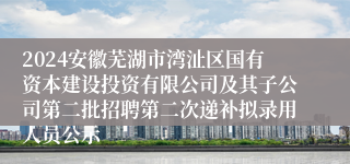 2024安徽芜湖市湾沚区国有资本建设投资有限公司及其子公司第二批招聘第二次递补拟录用人员公示