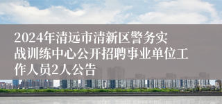 2024年清远市清新区警务实战训练中心公开招聘事业单位工作人员2人公告 