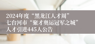 2024年度“黑龙江人才周”七台河市“聚才奥运冠军之城”人才引进445人公告