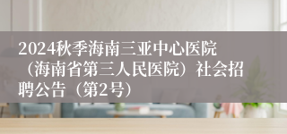 2024秋季海南三亚中心医院（海南省第三人民医院）社会招聘公告（第2号）