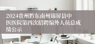 2024贵州黔东南州锦屏县中医医院第四次招聘编外人员总成绩公示