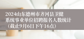 2024山东德州市齐河县卫健系统事业单位招聘报名人数统计（截止9月6日下午16点）