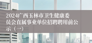 2024广西玉林市卫生健康委员会直属事业单位招聘聘用前公示（一）