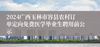 2024广西玉林市容县农村订单定向免费医学毕业生聘用前公示