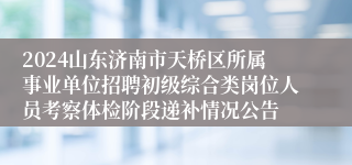 2024山东济南市天桥区所属事业单位招聘初级综合类岗位人员考察体检阶段递补情况公告