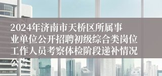 2024年济南市天桥区所属事业单位公开招聘初级综合类岗位工作人员考察体检阶段递补情况公告