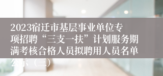 2023宿迁市基层事业单位专项招聘“三支一扶”计划服务期满考核合格人员拟聘用人员名单公示（三）