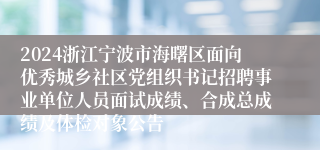 2024浙江宁波市海曙区面向优秀城乡社区党组织书记招聘事业单位人员面试成绩、合成总成绩及体检对象公告