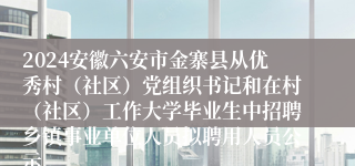 2024安徽六安市金寨县从优秀村（社区）党组织书记和在村（社区）工作大学毕业生中招聘乡镇事业单位人员拟聘用人员公示