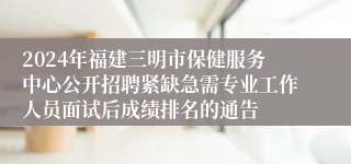 2024年福建三明市保健服务中心公开招聘紧缺急需专业工作人员面试后成绩排名的通告