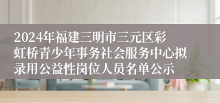 2024年福建三明市三元区彩虹桥青少年事务社会服务中心拟录用公益性岗位人员名单公示