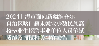 2024上海市面向新疆维吾尔自治区喀什籍未就业少数民族高校毕业生招聘事业单位人员笔试成绩及面试相关事宜公告