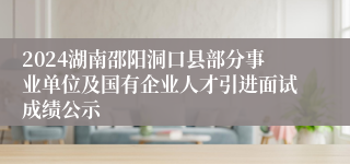 2024湖南邵阳洞口县部分事业单位及国有企业人才引进面试成绩公示