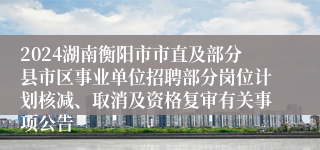 2024湖南衡阳市市直及部分县市区事业单位招聘部分岗位计划核减、取消及资格复审有关事项公告