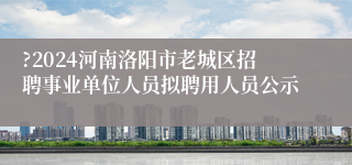 ?2024河南洛阳市老城区招聘事业单位人员拟聘用人员公示