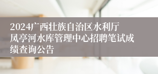 2024广西壮族自治区水利厅凤亭河水库管理中心招聘笔试成绩查询公告