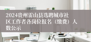 2024贵州雷山县选聘城市社区工作者各岗位报名（缴费）人数公示