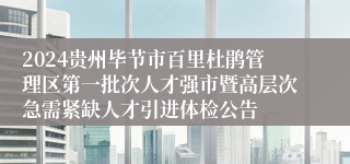 2024贵州毕节市百里杜鹃管理区第一批次人才强市暨高层次急需紧缺人才引进体检公告