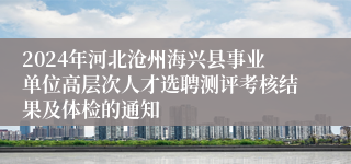 2024年河北沧州海兴县事业单位高层次人才选聘测评考核结果及体检的通知