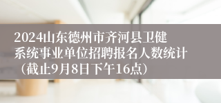 2024山东德州市齐河县卫健系统事业单位招聘报名人数统计（截止9月8日下午16点）