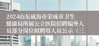 2024山东威海市荣成市卫生健康局所属公立医院招聘编外人员部分岗位拟聘用人员公示（三）