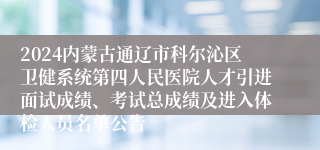 2024内蒙古通辽市科尔沁区卫健系统第四人民医院人才引进面试成绩、考试总成绩及进入体检人员名单公告