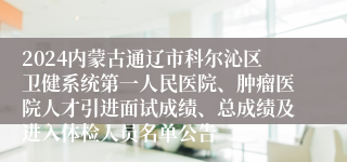 2024内蒙古通辽市科尔沁区卫健系统第一人民医院、肿瘤医院人才引进面试成绩、总成绩及进入体检人员名单公告