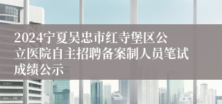 2024宁夏吴忠市红寺堡区公立医院自主招聘备案制人员笔试成绩公示