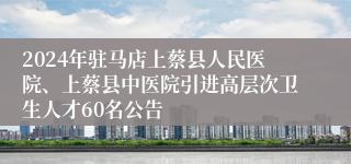 2024年驻马店上蔡县人民医院、上蔡县中医院引进高层次卫生人才60名公告